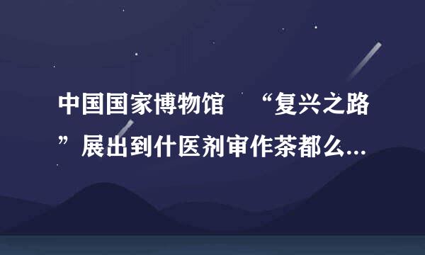 中国国家博物馆 “复兴之路”展出到什医剂审作茶都么时间结束？