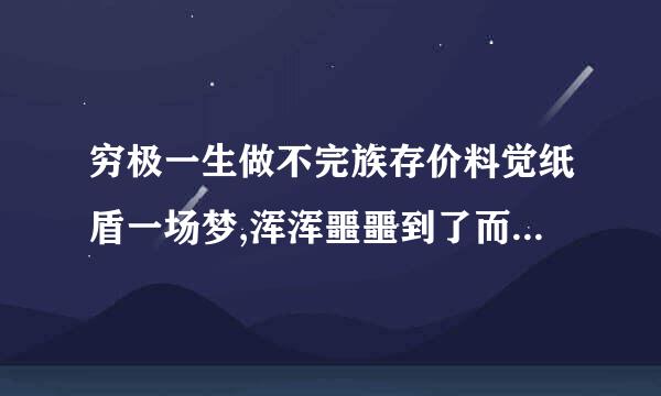 穷极一生做不完族存价料觉纸盾一场梦,浑浑噩噩到了而立之年.这句话是什么意思？麻烦大家帮我翻译一下，谢谢了