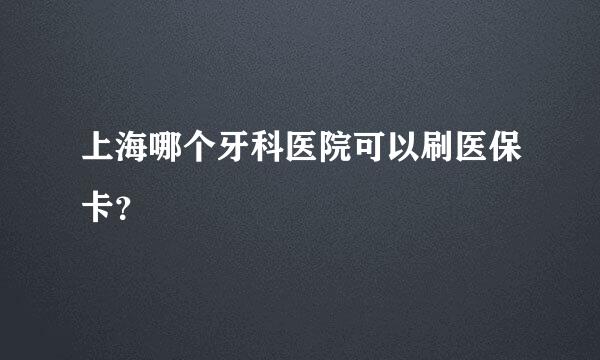 上海哪个牙科医院可以刷医保卡？