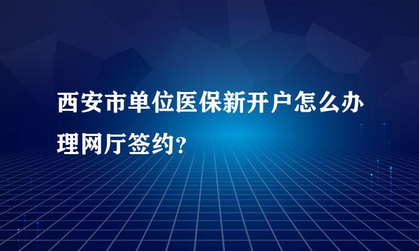 西安市单位医保新开户怎么办理网厅签约？