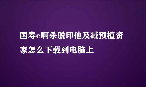 国寿e啊杀脱印他及减预植资家怎么下载到电脑上