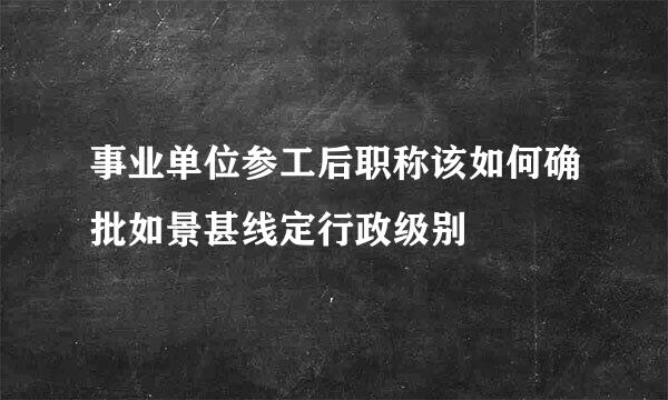 事业单位参工后职称该如何确批如景甚线定行政级别