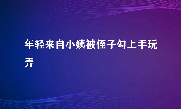 年轻来自小姨被侄子勾上手玩弄