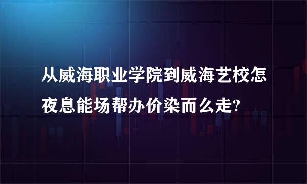 从威海职业学院到威海艺校怎夜息能场帮办价染而么走?