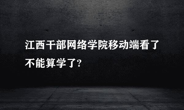 江西干部网络学院移动端看了不能算学了?