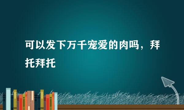 可以发下万千宠爱的肉吗，拜托拜托