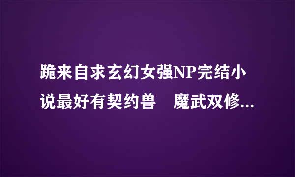 跪来自求玄幻女强NP完结小说最好有契约兽 魔武双修等的不要女尊的哦！谢谢！！！！！！！