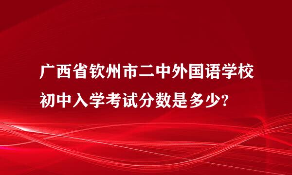 广西省钦州市二中外国语学校初中入学考试分数是多少?