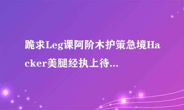 跪求Leg课阿阶木护策急境Hacker美腿经执上待树费骇客会员账号