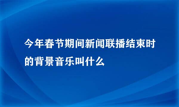 今年春节期间新闻联播结束时的背景音乐叫什么