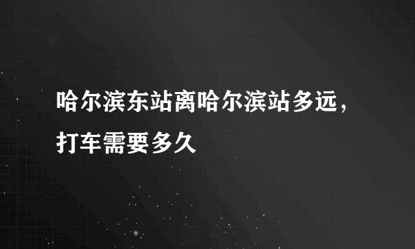 哈尔滨东站离哈尔滨站多远，打车需要多久