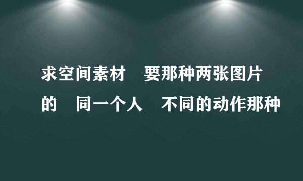 求空间素材 要那种两张图片的 同一个人 不同的动作那种