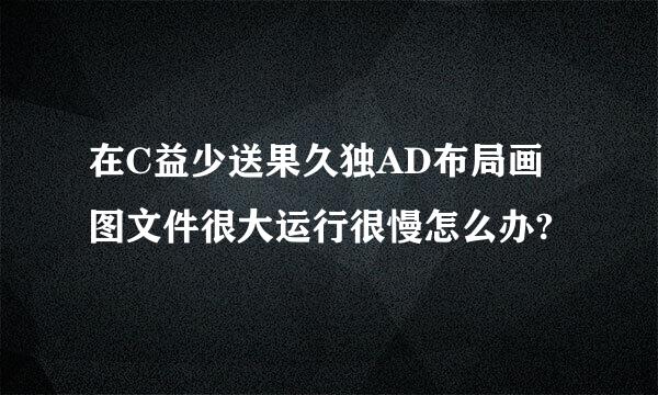 在C益少送果久独AD布局画图文件很大运行很慢怎么办?