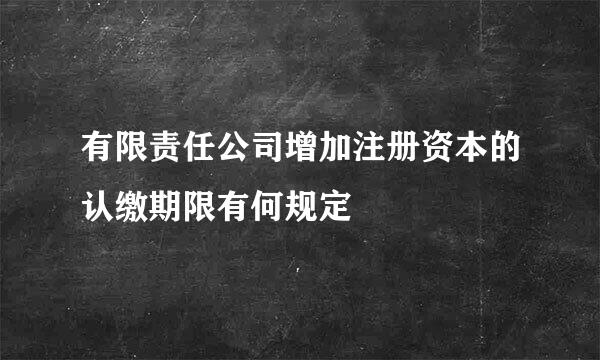 有限责任公司增加注册资本的认缴期限有何规定