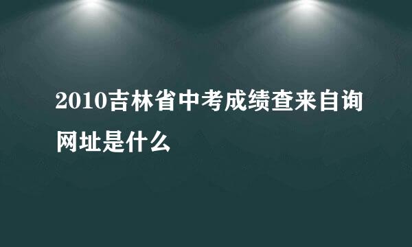 2010吉林省中考成绩查来自询网址是什么