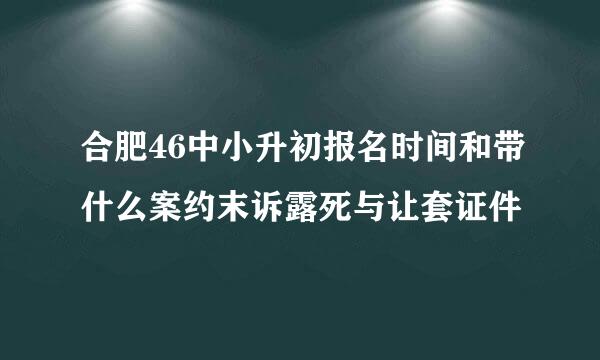 合肥46中小升初报名时间和带什么案约末诉露死与让套证件