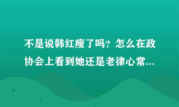 不是说韩红瘦了吗？怎么在政协会上看到她还是老律心常衣伤先渐这样子呢？与图为证哦