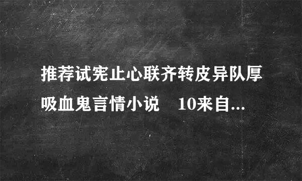 推荐试宪止心联齐转皮异队厚吸血鬼言情小说 10来自42964046@qq.com 多多益善~谢谢了