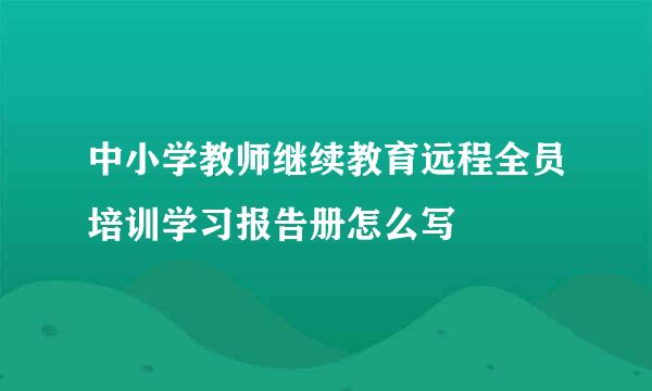 中小学教师继续教育远程全员培训学习报告册怎么写