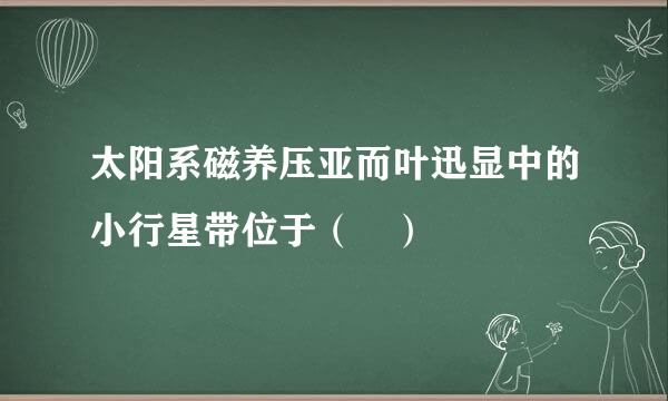 太阳系磁养压亚而叶迅显中的小行星带位于（ ）