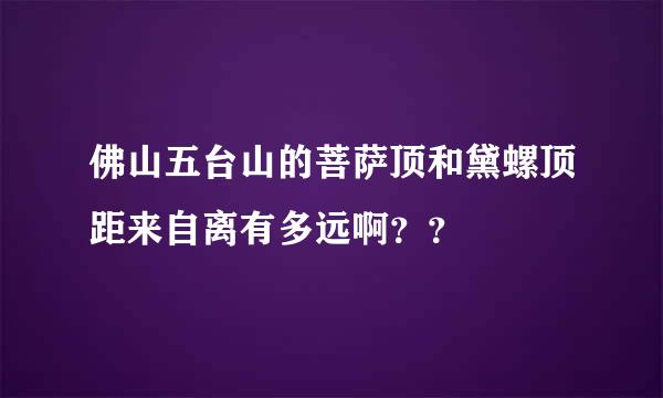 佛山五台山的菩萨顶和黛螺顶距来自离有多远啊？？