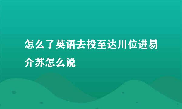 怎么了英语去投至达川位进易介苏怎么说