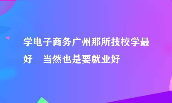 学电子商务广州那所技校学最好 当然也是要就业好