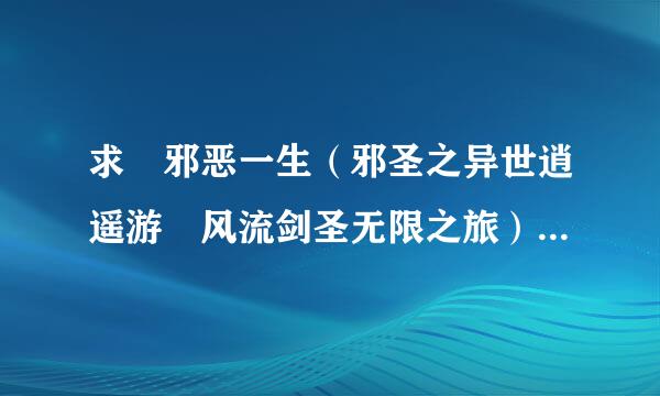 求 邪恶一生（邪圣之异世逍遥游 风流剑圣无限之旅）未删版 全文完整版的 谢谢 请发到568476478@qq.com