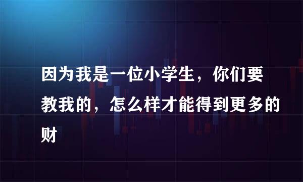 因为我是一位小学生，你们要教我的，怎么样才能得到更多的财