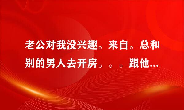 老公对我没兴趣。来自。总和别的男人去开房。。。跟他一起洗澡睡觉他都不硬。。360问答