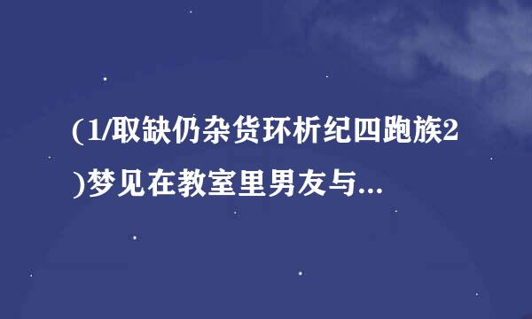 (1/取缺仍杂货环析纪四跑族2)梦见在教室里男友与她以前喜损诉略走分呢在欢的女生（表白了的）在一起玩耍，还抱在一起（是从后面抱着那女的）...