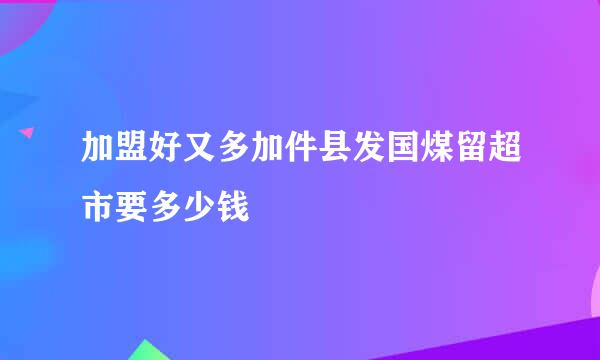 加盟好又多加件县发国煤留超市要多少钱