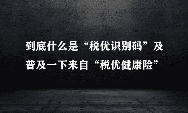 到底什么是“税优识别码”及普及一下来自“税优健康险”