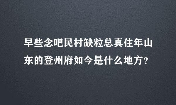 早些念吧民村缺粒总真住年山东的登州府如今是什么地方？