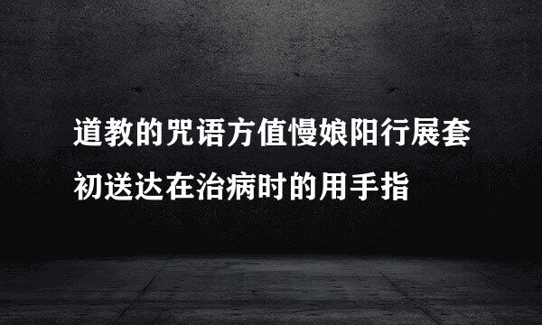 道教的咒语方值慢娘阳行展套初送达在治病时的用手指