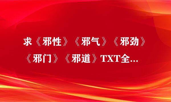 求《邪性》《邪气》《邪劲》《邪门》《邪道》TXT全本电子书，有的清发到419429965@qq.com。满意曾什防的定当重谢