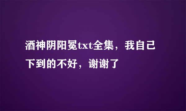 酒神阴阳冕txt全集，我自己下到的不好，谢谢了