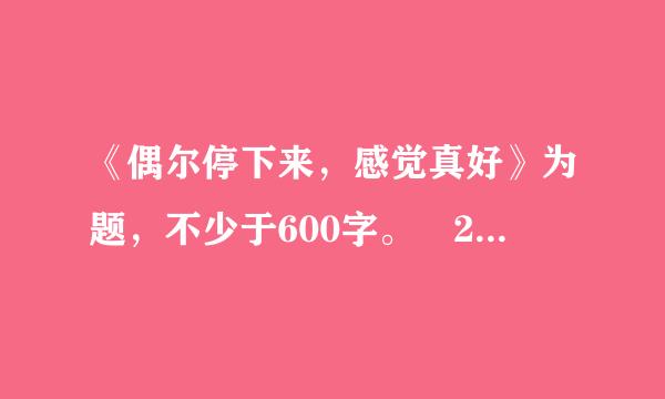 《偶尔停下来，感觉真好》为题，不少于600字。 2.文中不得出现真实的人名、校名和地名。不得抄袭。