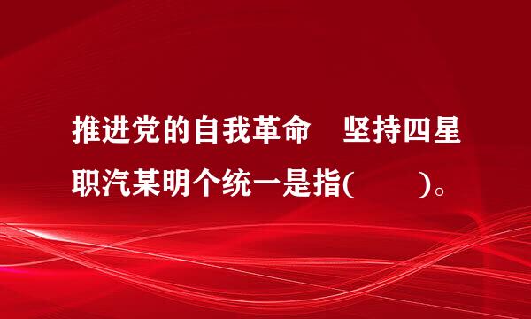 推进党的自我革命 坚持四星职汽某明个统一是指(  )。