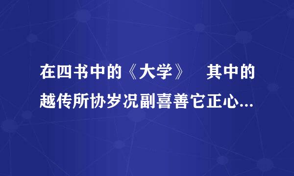 在四书中的《大学》 其中的越传所协岁况副喜善它正心是指什么？修身是指什么来自？ 我个人理解的正心是不被喜