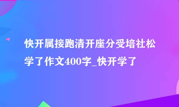 快开属接跑清开座分受培社松学了作文400字_快开学了