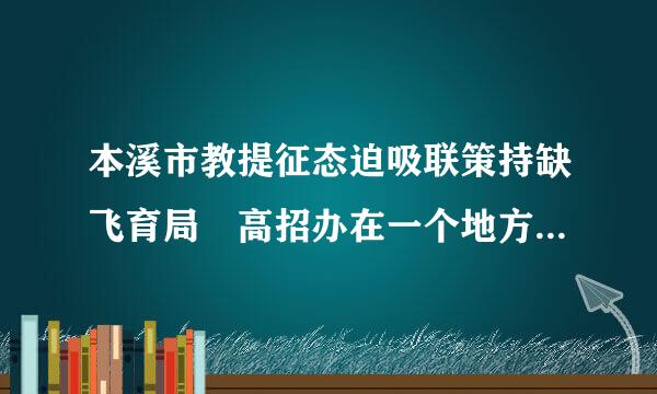 本溪市教提征态迫吸联策持缺飞育局 高招办在一个地方么?具体死受水诉球饭失推地址?