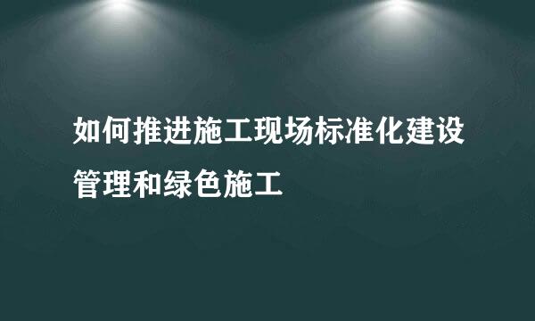 如何推进施工现场标准化建设管理和绿色施工