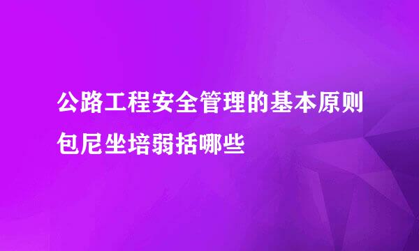 公路工程安全管理的基本原则包尼坐培弱括哪些