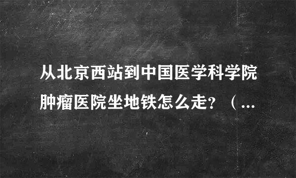 从北京西站到中国医学科学院肿瘤医院坐地铁怎么走？（要详细的路线，越详细越好。回答好的加分！）