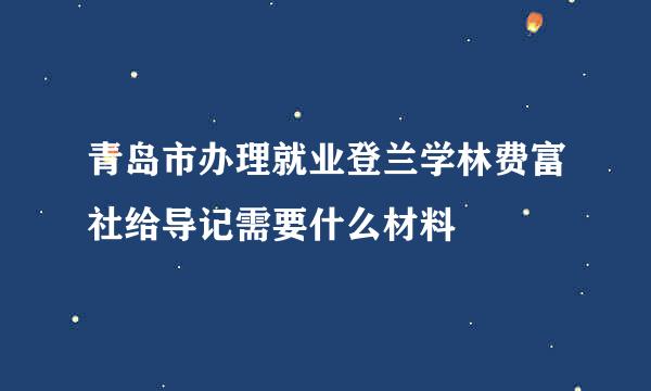 青岛市办理就业登兰学林费富社给导记需要什么材料