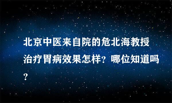 北京中医来自院的危北海教授治疗胃病效果怎样？哪位知道吗？