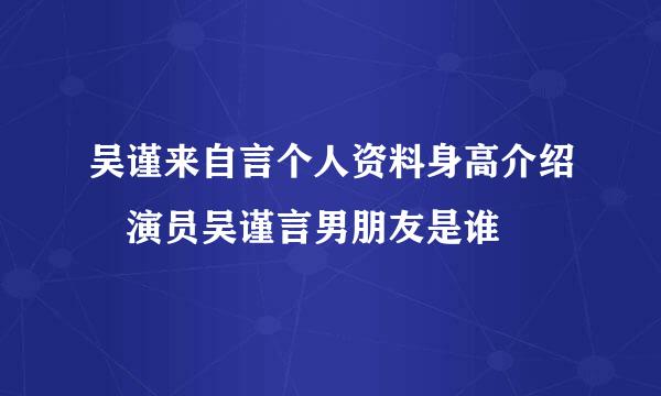 吴谨来自言个人资料身高介绍 演员吴谨言男朋友是谁