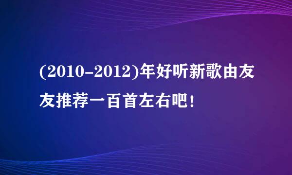 (2010-2012)年好听新歌由友友推荐一百首左右吧！