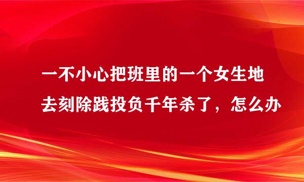 一不小心把班里的一个女生地去刻除践投负千年杀了，怎么办